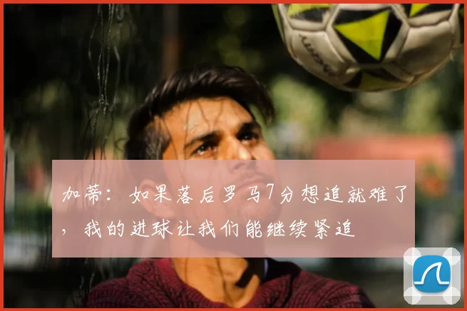 加蒂：如果落后罗马7分想追就难了，我的进球让我们能继续紧追