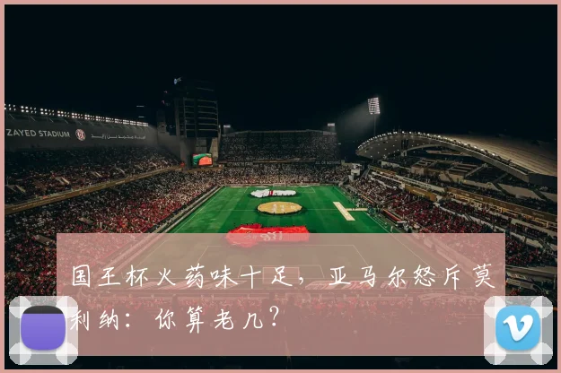 国王杯火药味十足，亚马尔怒斥莫利纳：你算老几？