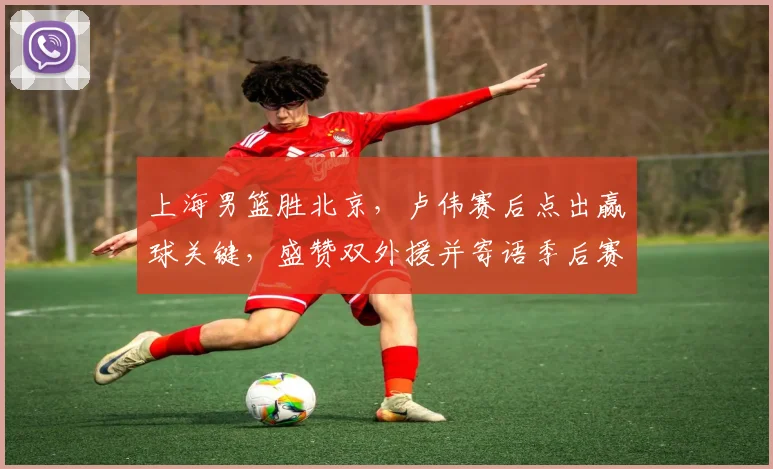 上海男篮胜北京，卢伟赛后点出赢球关键，盛赞双外援并寄语季后赛