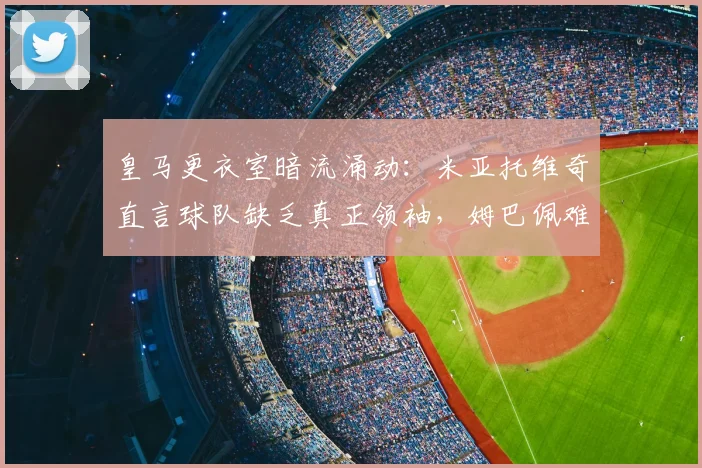 皇马更衣室暗流涌动：米亚托维奇直言球队缺乏真正领袖，姆巴佩难担此任