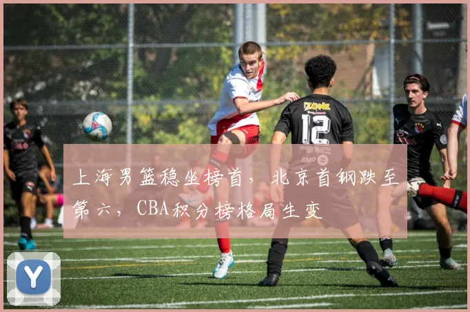 上海男篮稳坐榜首，北京首钢跌至第六，CBA积分榜格局生变