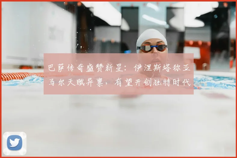 巴萨传奇盛赞新星：伊涅斯塔称亚马尔天赋异禀，有望开创独特时代