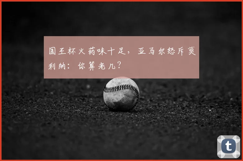 国王杯火药味十足，亚马尔怒斥莫利纳：你算老几？