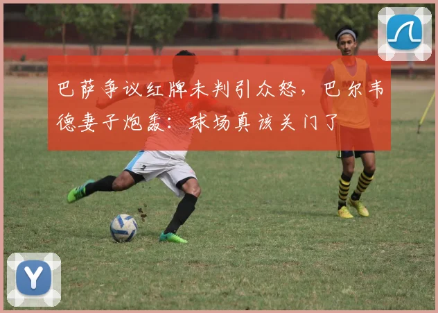 巴萨争议红牌未判引众怒，巴尔韦德妻子炮轰：球场真该关门了
