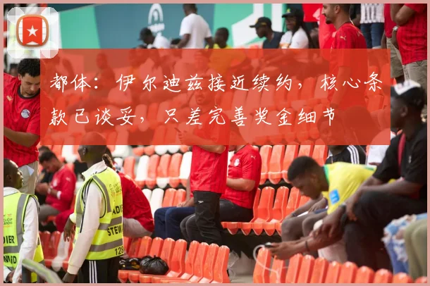 都体：伊尔迪兹接近续约，核心条款已谈妥，只差完善奖金细节