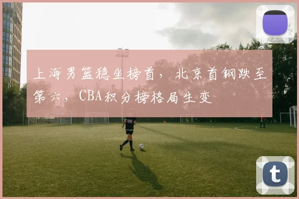 上海男篮稳坐榜首，北京首钢跌至第六，CBA积分榜格局生变