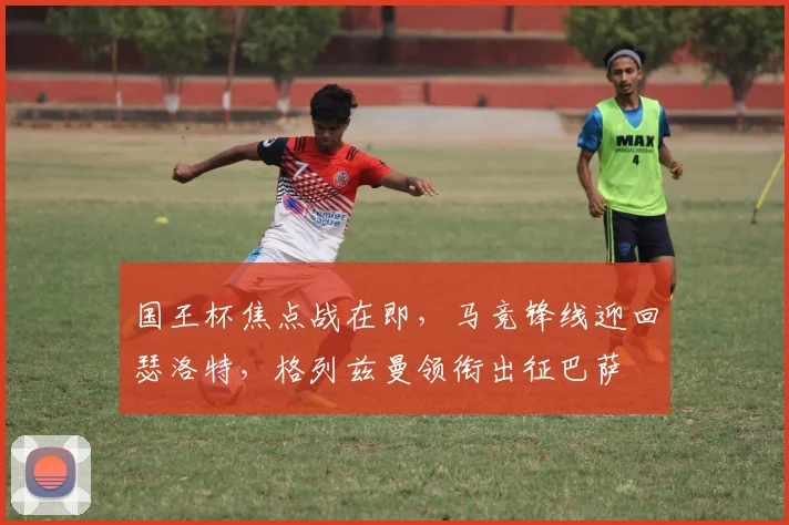 国王杯焦点战在即，马竞锋线迎回瑟洛特，格列兹曼领衔出征巴萨