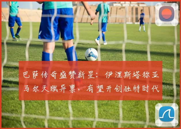 巴萨传奇盛赞新星：伊涅斯塔称亚马尔天赋异禀，有望开创独特时代
