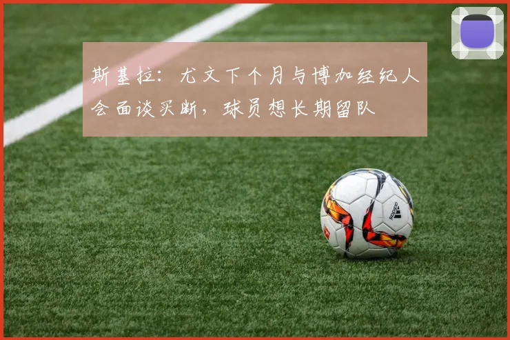 斯基拉：尤文下个月与博加经纪人会面谈买断，球员想长期留队