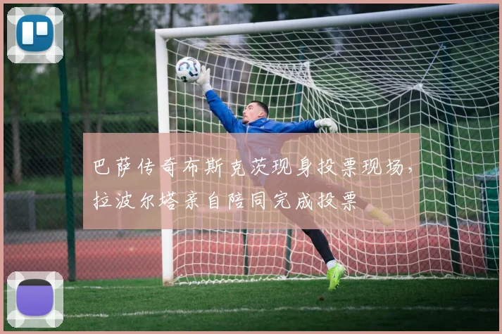 巴萨传奇布斯克茨现身投票现场，拉波尔塔亲自陪同完成投票