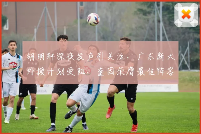 胡明轩深夜发声引关注，广东新大外援计划受阻，奎因荣膺最佳阵容
