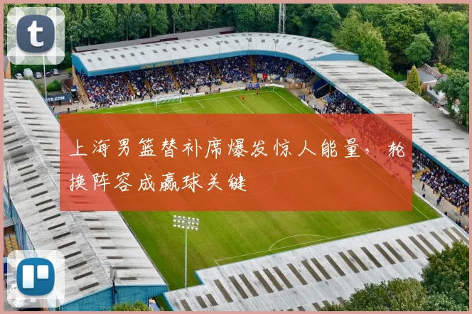 上海男篮替补席爆发惊人能量，轮换阵容成赢球关键