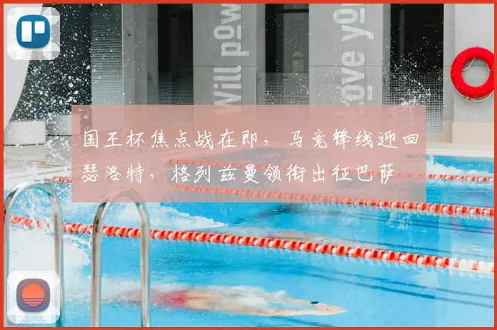 国王杯焦点战在即，马竞锋线迎回瑟洛特，格列兹曼领衔出征巴萨