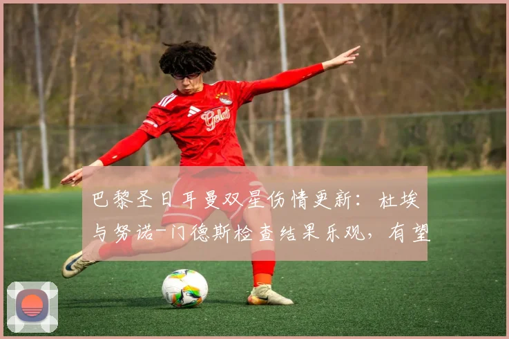 巴黎圣日耳曼双星伤情更新：杜埃与努诺-门德斯检查结果乐观，有望出战关键战役