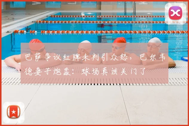 巴萨争议红牌未判引众怒，巴尔韦德妻子炮轰：球场真该关门了