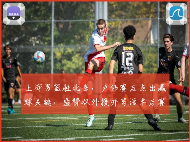 上海男篮胜北京，卢伟赛后点出赢球关键，盛赞双外援并寄语季后赛