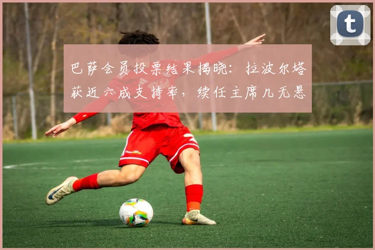 巴萨会员投票结果揭晓：拉波尔塔获近六成支持率，续任主席几无悬念