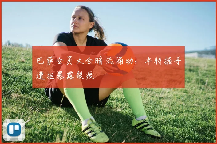 巴萨会员大会暗流涌动，丰特握手遭拒暴露裂痕