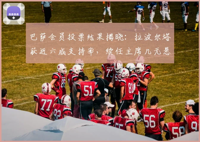 巴萨会员投票结果揭晓：拉波尔塔获近六成支持率，续任主席几无悬念
