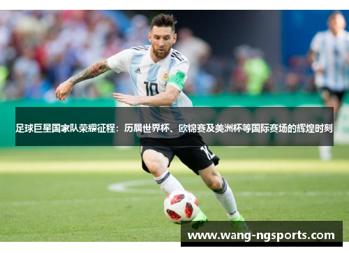 足球巨星国家队荣耀征程：历届世界杯、欧锦赛及美洲杯等国际赛场的辉煌时刻