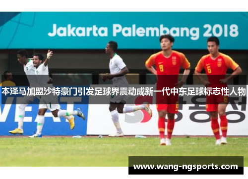 本泽马加盟沙特豪门引发足球界震动成新一代中东足球标志性人物