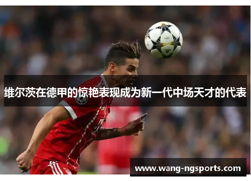 维尔茨在德甲的惊艳表现成为新一代中场天才的代表