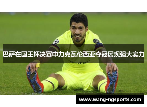 巴萨在国王杯决赛中力克瓦伦西亚夺冠展现强大实力