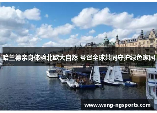 哈兰德亲身体验北欧大自然 号召全球共同守护绿色家园