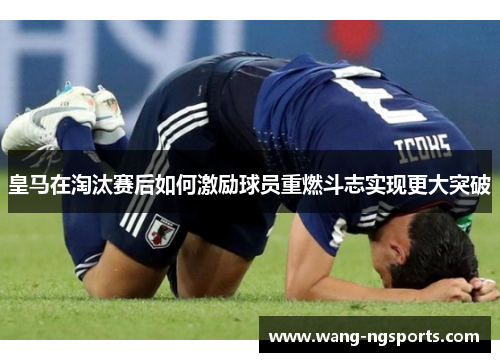 皇马在淘汰赛后如何激励球员重燃斗志实现更大突破