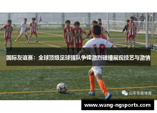 国际友谊赛：全球顶级足球强队争锋激烈碰撞展现技艺与激情
