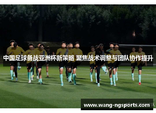 中国足球备战亚洲杯新策略 聚焦战术调整与团队协作提升