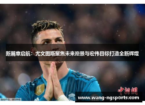 新篇章启航：尤文图斯聚焦未来愿景与宏伟目标打造全新辉煌