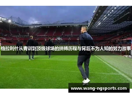 格拉利什从青训到顶级球场的拼搏历程与背后不为人知的努力故事