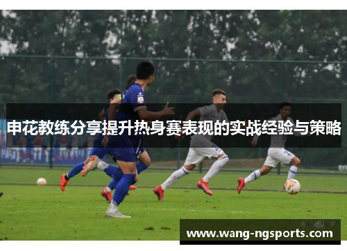 申花教练分享提升热身赛表现的实战经验与策略